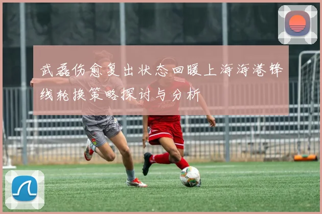 武磊伤愈复出状态回暖上海海港锋线轮换策略探讨与分析