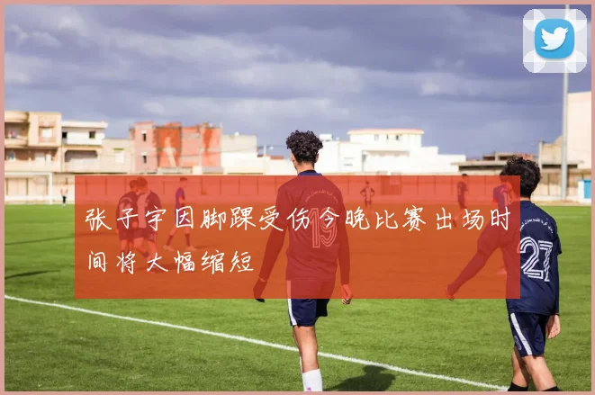 张子宇因脚踝受伤今晚比赛出场时间将大幅缩短