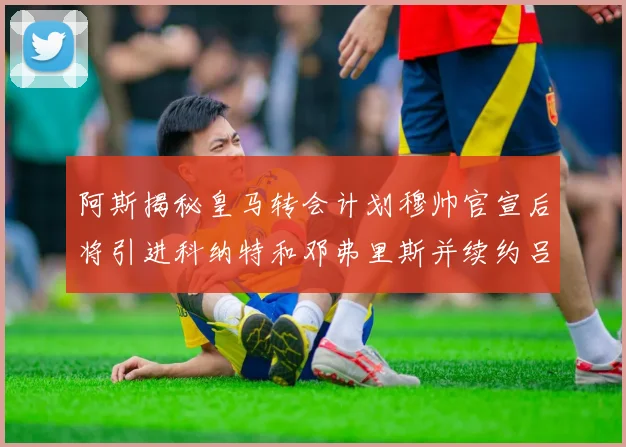 阿斯揭秘皇马转会计划穆帅官宣后将引进科纳特和邓弗里斯并续约吕迪格