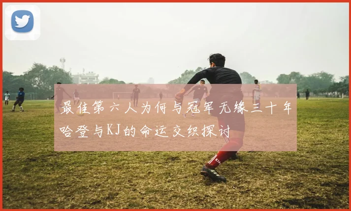 最佳第六人为何与冠军无缘三十年哈登与KJ的命运交织探讨