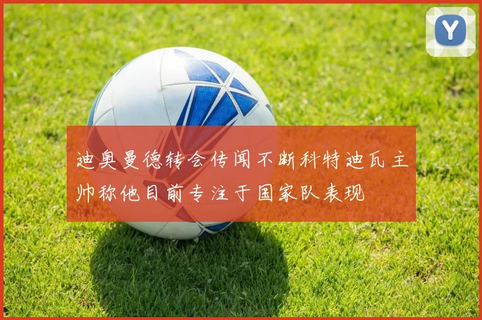 迪奥曼德转会传闻不断科特迪瓦主帅称他目前专注于国家队表现