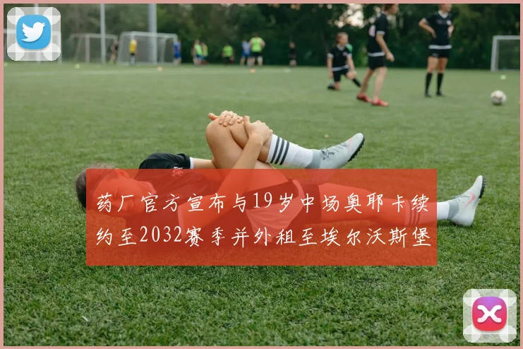 药厂官方宣布与19岁中场奥耶卡续约至2032赛季并外租至埃尔沃斯堡