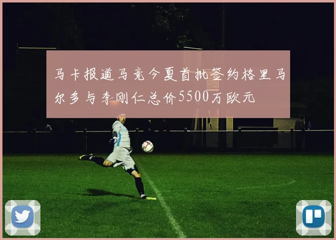 马卡报道马竞今夏首批签约格里马尔多与李刚仁总价5500万欧元