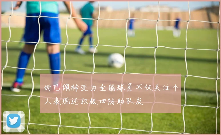 姆巴佩转变为全能球员不仅关注个人表现还积极回防助队友