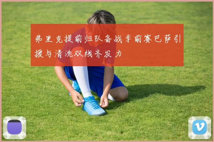 弗里克提前归队备战季前赛巴萨引援与清洗双线齐发力