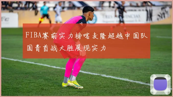 FIBA赛前实力榜喀麦隆超越中国队国青首战大胜展现实力