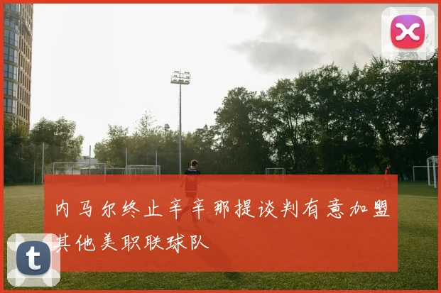 内马尔终止辛辛那提谈判有意加盟其他美职联球队