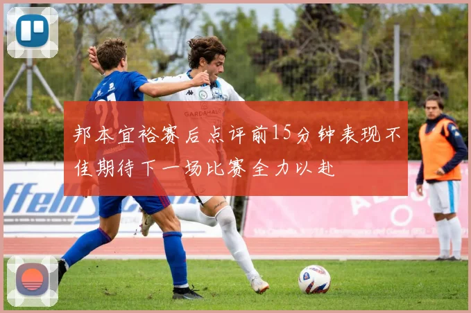 邦本宜裕赛后点评前15分钟表现不佳期待下一场比赛全力以赴
