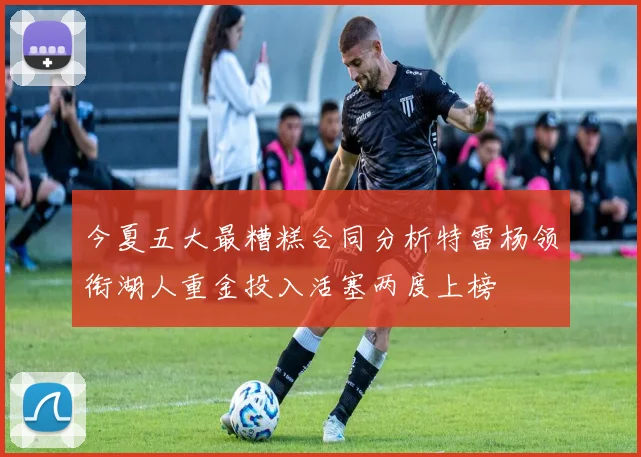 今夏五大最糟糕合同分析特雷杨领衔湖人重金投入活塞两度上榜