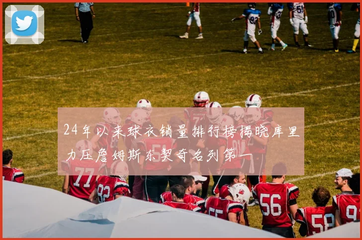 24年以来球衣销量排行榜揭晓库里力压詹姆斯东契奇名列第一