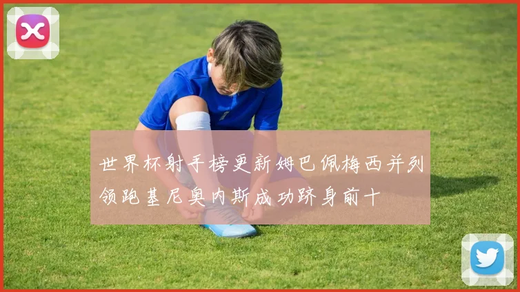 世界杯射手榜更新姆巴佩梅西并列领跑基尼奥内斯成功跻身前十
